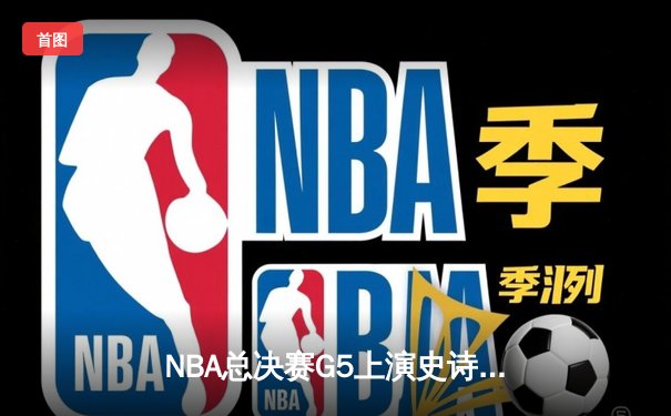 NBA总决赛G5上演史诗逆转：凯尔特人末节轰28-6攻击波夺赛点