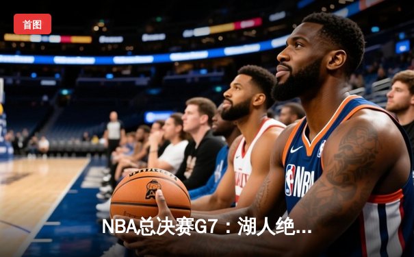 NBA总决赛G7：湖人绝杀篮网，詹姆斯加冕FMVP