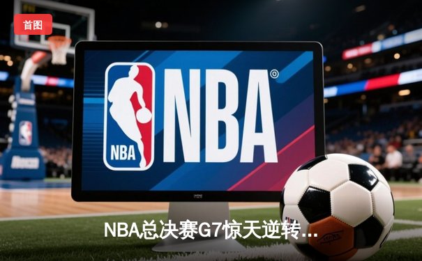 NBA总决赛G7惊天逆转：独行侠加时险胜凯尔特人夺得队史第二冠