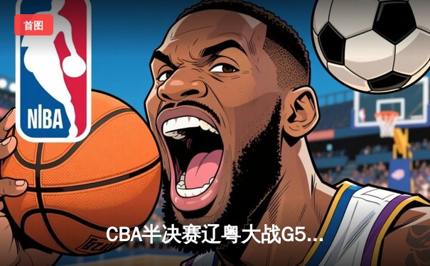 CBA半决赛辽粤大战G5：张镇麟34分创生涯新高，辽宁逆转广东晋级总决赛