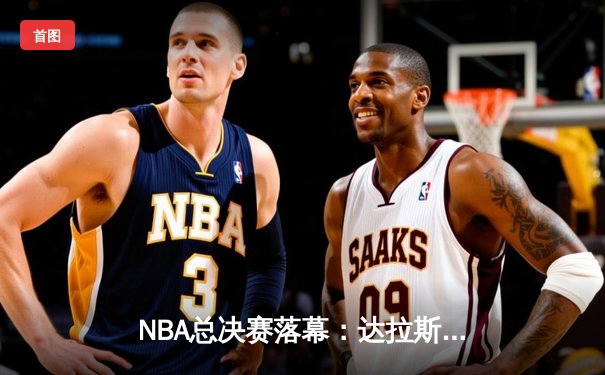 NBA总决赛落幕：达拉斯独行侠逆袭夺冠，东契奇荣膺FMVP