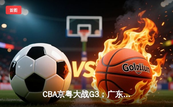 CBA京粤大战G3：广东加时险胜北京，胡明轩30分率队夺赛点