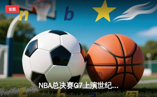 NBA总决赛G7上演世纪逆转 凯尔特人末节轰28-6攻势夺第18冠