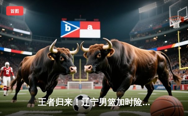 王者归来！辽宁男篮加时险胜广东，总比分3-2挺进总决赛