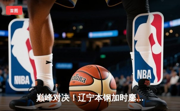 巅峰对决！辽宁本钢加时鏖战逆转广东宏远，张镇麟39分创生涯新高