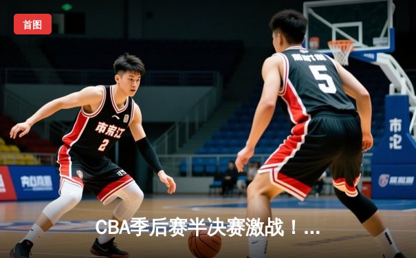 CBA季后赛半决赛激战！辽宁本钢逆转广东宏远总分2-1领先