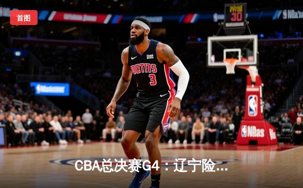 CBA总决赛G4：辽宁险胜新疆夺赛点 赵继伟关键三分锁定胜局