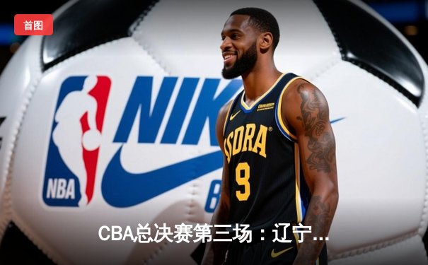 CBA总决赛第三场：辽宁末节逆转广东 赵继伟关键三分锁定胜局