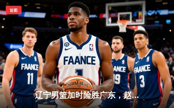 辽宁男篮加时险胜广东，赵继伟35分导演逆转好戏