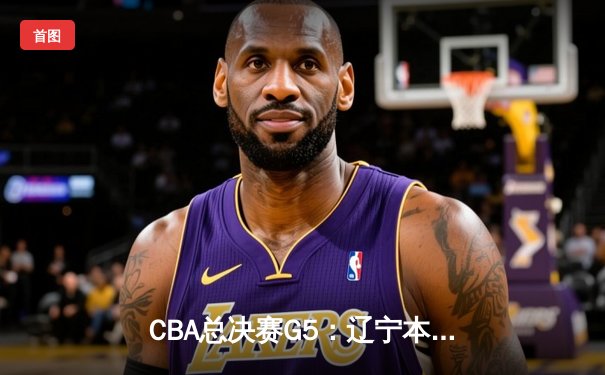 CBA总决赛G5：辽宁本钢加时险胜广东宏远 赵继伟33分加冕FMVP